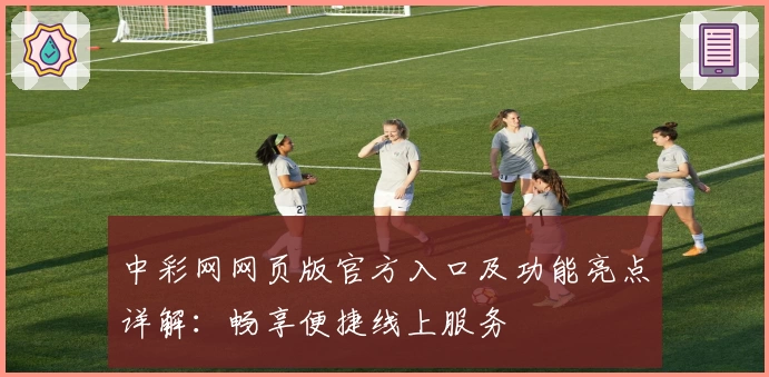 中彩网网页版官方入口及功能亮点详解：畅享便捷线上服务