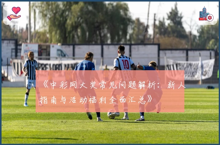 《中彩网大奖常见问题解析：新人指南与活动福利全面汇总》