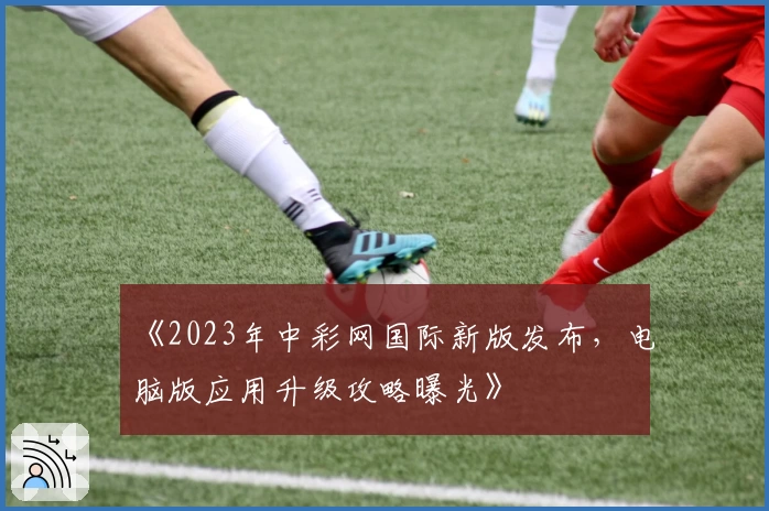 《2023年中彩网国际新版发布，电脑版应用升级攻略曝光》