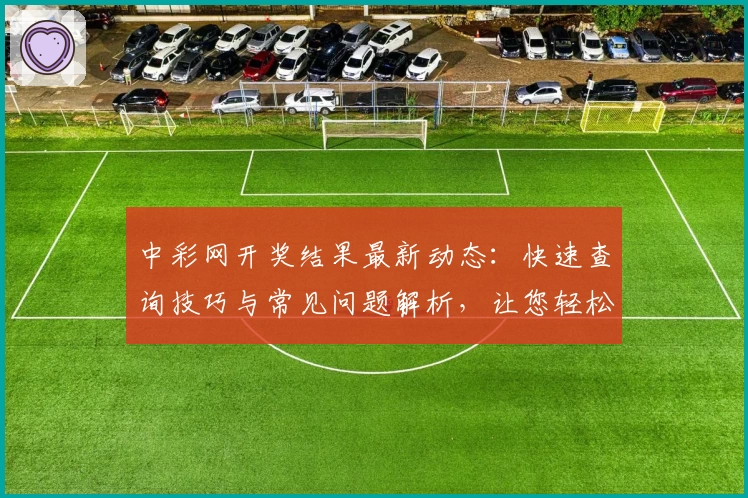 中彩网开奖结果最新动态：快速查询技巧与常见问题解析，让您轻松掌握号码详情