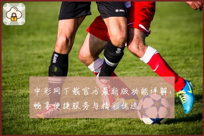 中彩网下载官方最新版功能详解，畅享便捷服务与精彩优选