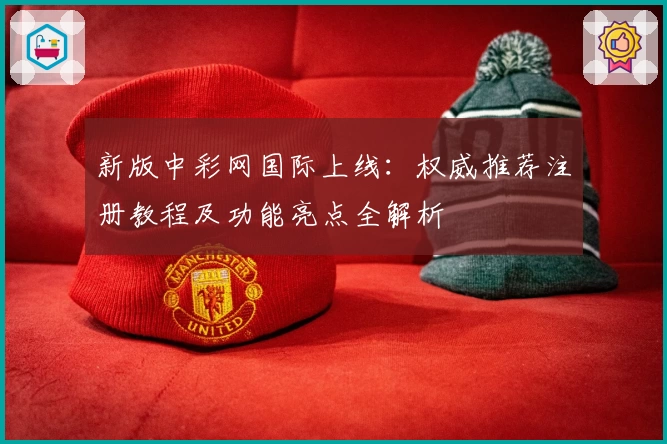 新版中彩网国际上线：权威推荐注册教程及功能亮点全解析