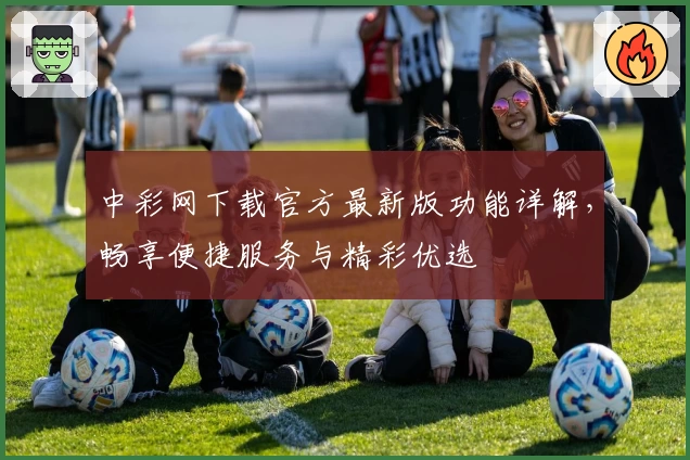 中彩网下载官方最新版功能详解，畅享便捷服务与精彩优选