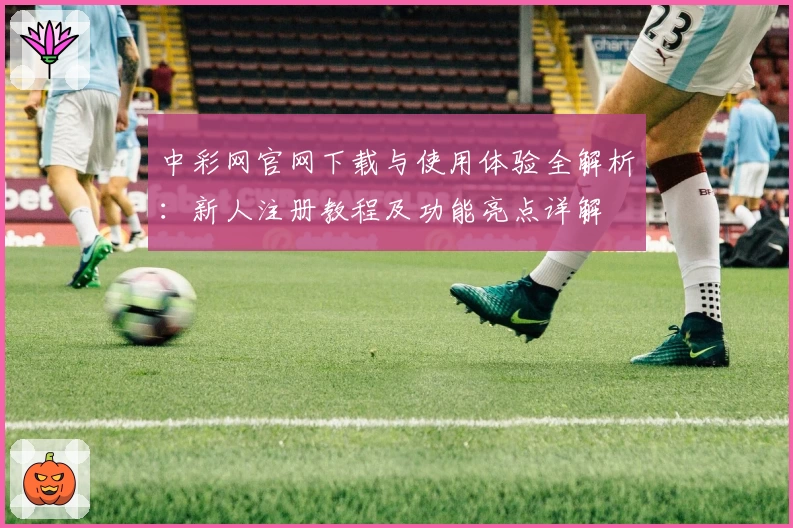 中彩网官网下载与使用体验全解析：新人注册教程及功能亮点详解