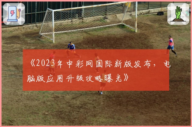 《2023年中彩网国际新版发布，电脑版应用升级攻略曝光》