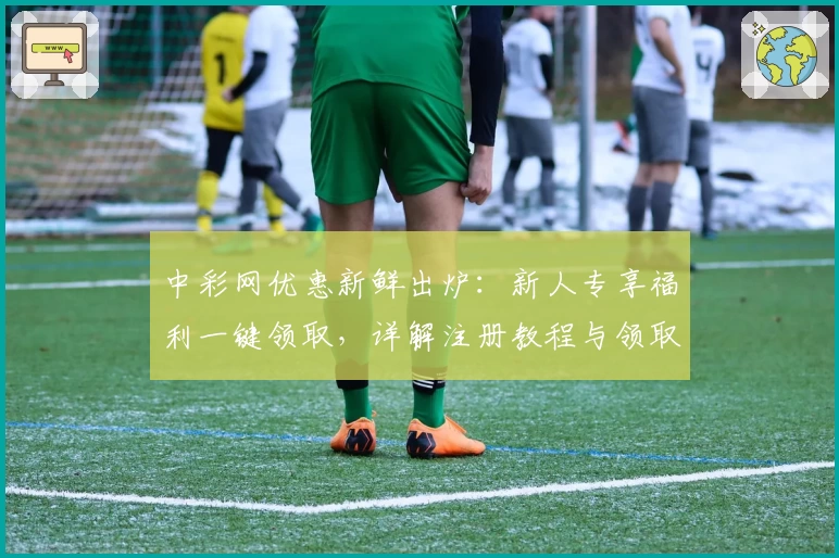 中彩网优惠新鲜出炉：新人专享福利一键领取，详解注册教程与领取流程
