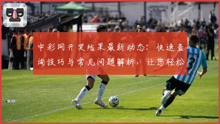 中彩网开奖结果最新动态：快速查询技巧与常见问题解析，让您轻松掌握号码详情