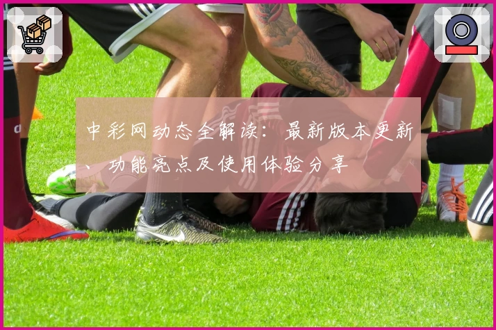 中彩网动态全解读：最新版本更新、功能亮点及使用体验分享