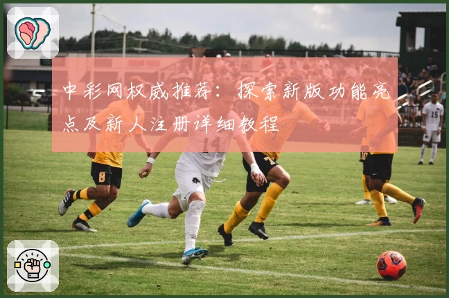 中彩网权威推荐：探索新版功能亮点及新人注册详细教程
