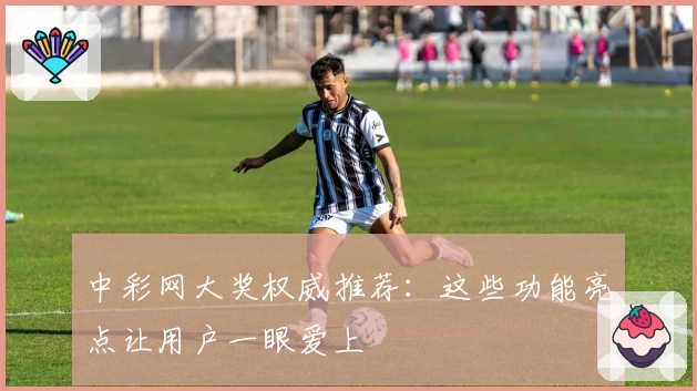 中彩网大奖权威推荐：这些功能亮点让用户一眼爱上