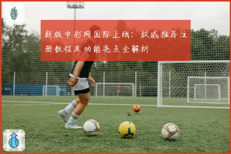 新版中彩网国际上线：权威推荐注册教程及功能亮点全解析