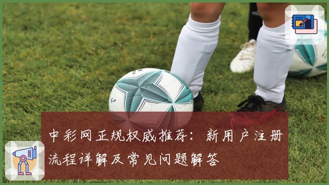 中彩网正规权威推荐：新用户注册流程详解及常见问题解答