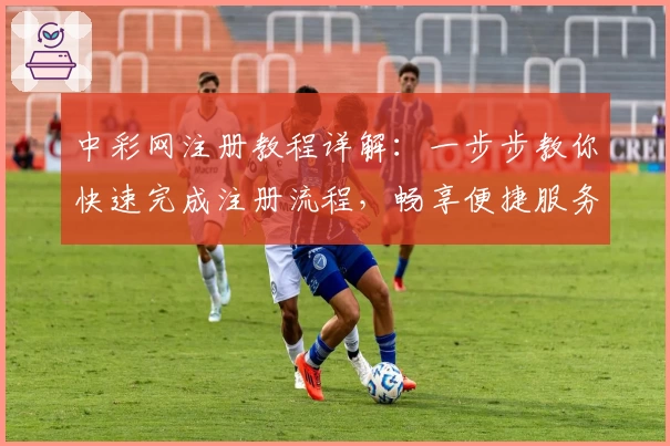 中彩网注册教程详解:一步步教你快速完成注册流程,畅享便捷服务体验