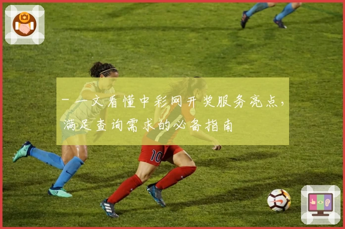 - 一文看懂中彩网开奖服务亮点，满足查询需求的必备指南